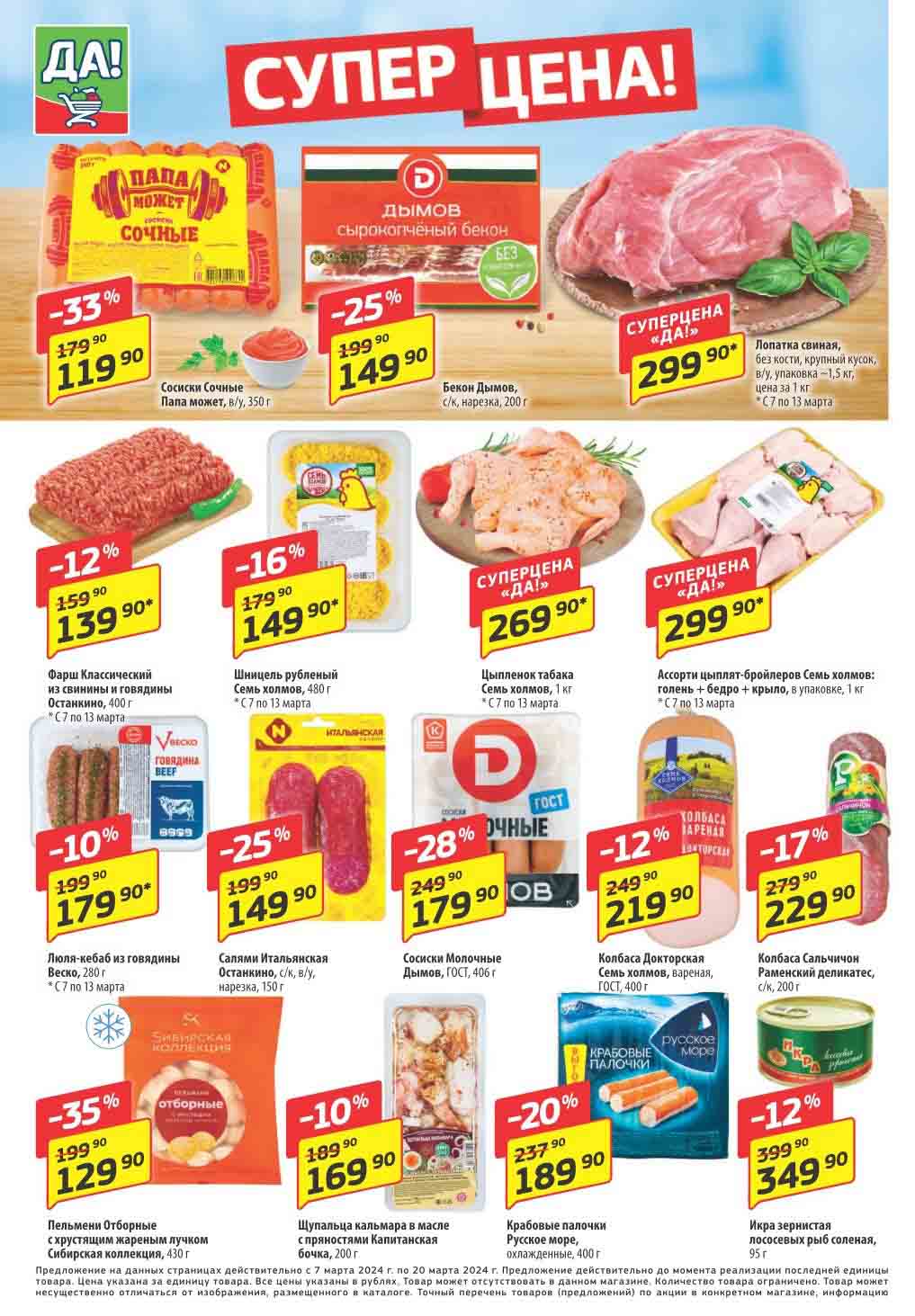 **Товары с ценами и скидками в магазинах "ДА!" с 7 по 20 марта 2024 года:**

1. **Сосиски Сочные Папа может, в/у, 350 г** - Супер Цена "ДА!": 119.90 руб. (скидка 33%).

2. **Бекон Дымов, с/к, нарезка, 200 г** - Суперцена "ДА!": 149.90 руб. (скидка 25%).

3. **Фарш Классический из свинины и говядины Останкино, 400 г** - Суперцена "ДА!": 139.90 руб. (скидка 12%).

4. **Люля-кебаб из говядины Веско, 280 г** - Суперцена "ДА!": 179.90 руб. (скидка 10%).

5. **Шницель рубленый Семь холмов, 480 г** - Суперцена "ДА!": 149.90 руб. (скидка 16%).

6. **Салями Итальянская Останкино, с/к, в/у, нарезка, 150 г** - Суперцена "ДА!": 149.90 руб. (скидка 25%).

7. **Сосиски Молочные Дымов, ГОСТ, 406 г** - Суперцена "ДА!": 179.90 руб. (скидка 28%).

8. **Ассорти цыплят-бройлеров Семь холмов: голень + бедро + крыло, в упаковке, 1 кг** - Суперцена "ДА!": 299.90 руб. (скидка 12%).

9. **Колбаса Докторская Семь холмов, вареная, ГОСТ, 400 г** - Суперцена "ДА!": 219.90 руб. (скидка 12%).

10. **Колбаса Сальчичон Раменский деликатес, с/к, 200 г** - Суперцена "ДА!": 229.90 руб. (скидка 17%).

11. **Пельмени Отборные с хрустящим жареным лучком Сибирская коллекция, 430 г** - Суперцена "ДА!": 129.90 руб. (скидка 35%).

12. **Щупальца кальмара в масле с пряностями Капитанская бочка, 200 г** - Суперцена "ДА!": 169.90 руб. (скидка 10%).

13. **Крабовые палочки Русское море, охлажденные, 400 г** - Суперцена "ДА!": 189.90 руб. (скидка 20%).

14. **Икра зернистая лососевых рыб соленая, 95 г** - Суперцена "ДА!": 349.90 руб. (скидка 12%).